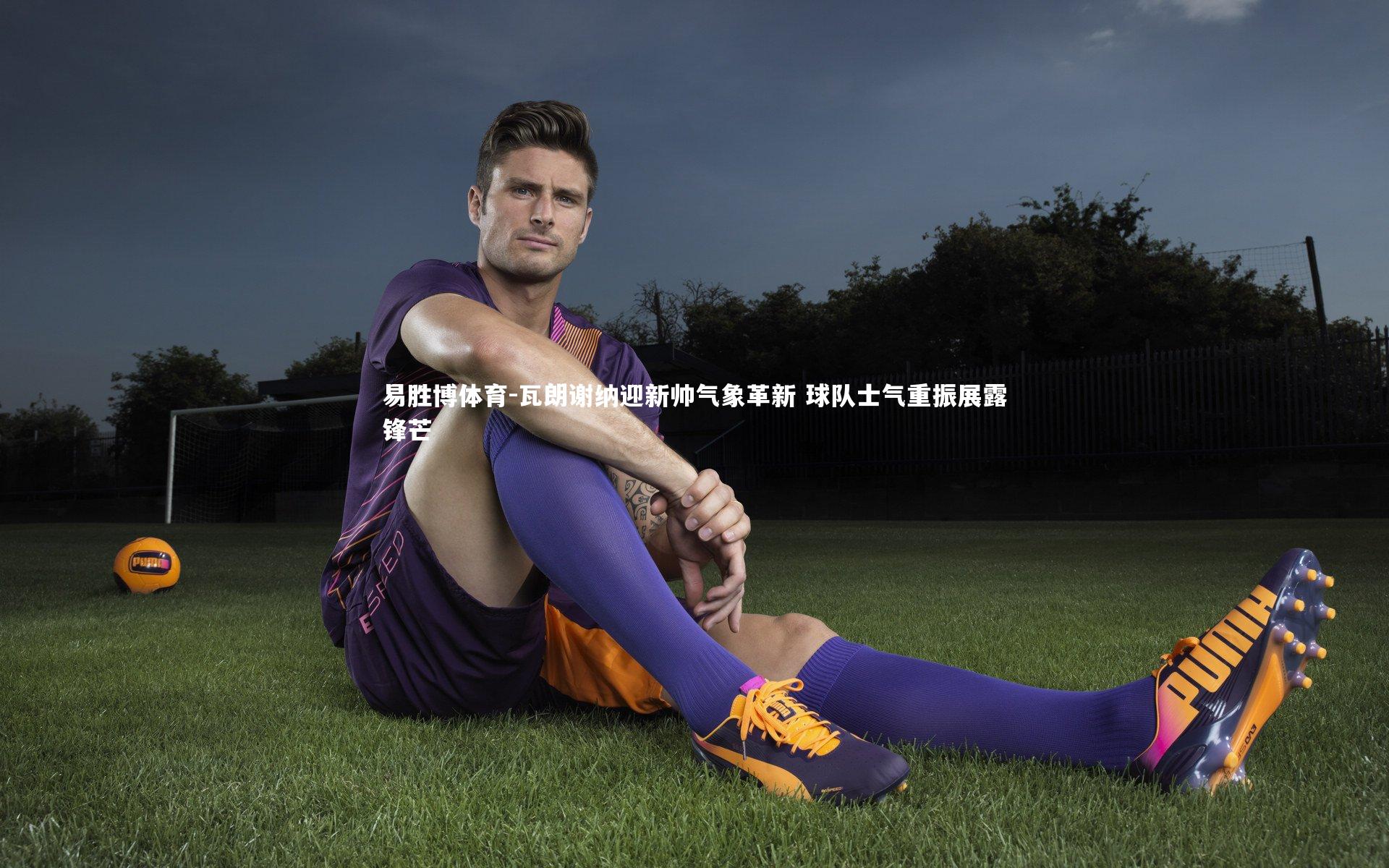 瓦朗谢纳迎新帅气象革新 球队士气重振展露锋芒