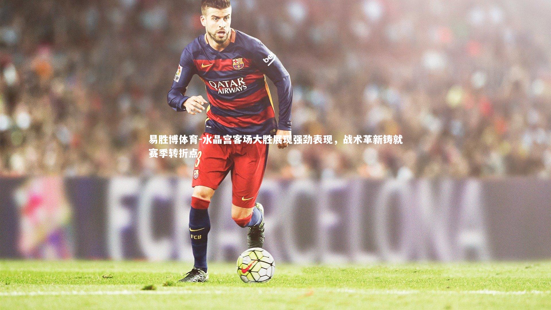 易胜博体育-水晶宫客场大胜展现强劲表现，战术革新铸就赛季转折点